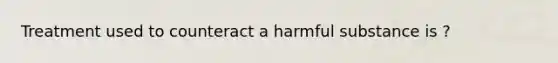 Treatment used to counteract a harmful substance is ?