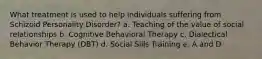 What treatment is used to help individuals suffering from Schizoid Personality Disorder? a. Teaching of the value of social relationships b. Cognitive Behavioral Therapy c. Dialectical Behavior Therapy (DBT) d. Social Sills Training e. A and D