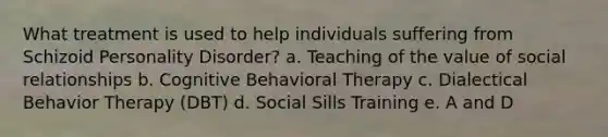 What treatment is used to help individuals suffering from Schizoid Personality Disorder? a. Teaching of the value of social relationships b. Cognitive Behavioral Therapy c. Dialectical Behavior Therapy (DBT) d. Social Sills Training e. A and D