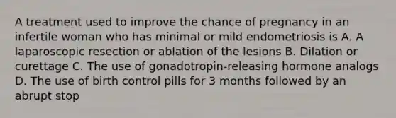 A treatment used to improve the chance of pregnancy in an infertile woman who has minimal or mild endometriosis is A. A laparoscopic resection or ablation of the lesions B. Dilation or curettage C. The use of gonadotropin-releasing hormone analogs D. The use of birth control pills for 3 months followed by an abrupt stop