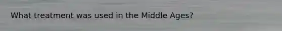 What treatment was used in the Middle Ages?