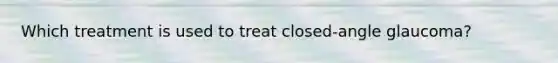 Which treatment is used to treat closed-angle glaucoma?
