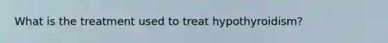 What is the treatment used to treat hypothyroidism?