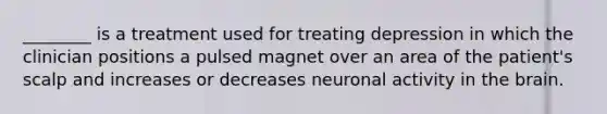 ________ is a treatment used for treating depression in which the clinician positions a pulsed magnet over an area of the patient's scalp and increases or decreases neuronal activity in the brain.