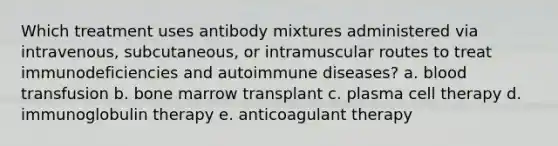 Which treatment uses antibody mixtures administered via intravenous, subcutaneous, or intramuscular routes to treat immunodeficiencies and autoimmune diseases? a. blood transfusion b. bone marrow transplant c. plasma cell therapy d. immunoglobulin therapy e. anticoagulant therapy