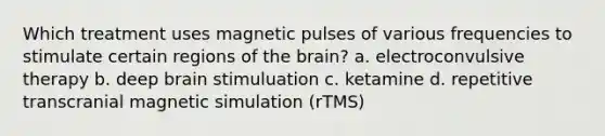 Which treatment uses magnetic pulses of various frequencies to stimulate certain regions of the brain? a. electroconvulsive therapy b. deep brain stimuluation c. ketamine d. repetitive transcranial magnetic simulation (rTMS)