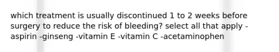 which treatment is usually discontinued 1 to 2 weeks before surgery to reduce the risk of bleeding? select all that apply -aspirin -ginseng -vitamin E -vitamin C -acetaminophen