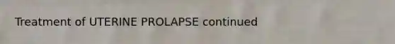 Treatment of UTERINE PROLAPSE continued