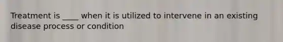 Treatment is ____ when it is utilized to intervene in an existing disease process or condition