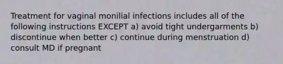 Treatment for vaginal monilial infections includes all of the following instructions EXCEPT a) avoid tight undergarments b) discontinue when better c) continue during menstruation d) consult MD if pregnant