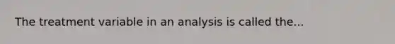 The treatment variable in an analysis is called the...