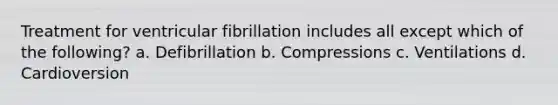 Treatment for ventricular fibrillation includes all except which of the following? a. Defibrillation b. Compressions c. Ventilations d. Cardioversion