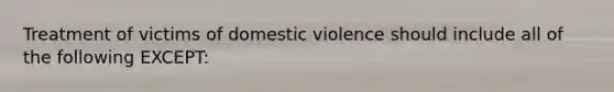 Treatment of victims of domestic violence should include all of the following EXCEPT: