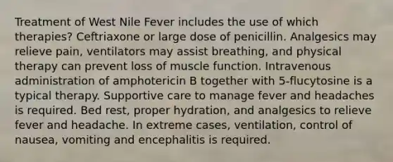 Treatment of West Nile Fever includes the use of which therapies? Ceftriaxone or large dose of penicillin. Analgesics may relieve pain, ventilators may assist breathing, and physical therapy can prevent loss of muscle function. Intravenous administration of amphotericin B together with 5-flucytosine is a typical therapy. Supportive care to manage fever and headaches is required. Bed rest, proper hydration, and analgesics to relieve fever and headache. In extreme cases, ventilation, control of nausea, vomiting and encephalitis is required.