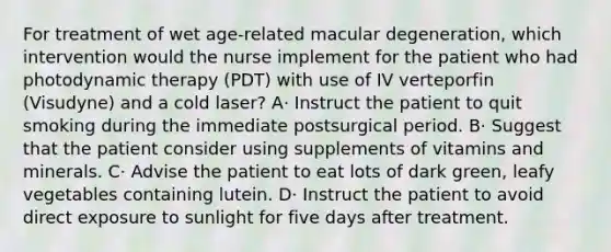 For treatment of wet age-related macular degeneration, which intervention would the nurse implement for the patient who had photodynamic therapy (PDT) with use of IV verteporfin (Visudyne) and a cold laser? A· Instruct the patient to quit smoking during the immediate postsurgical period. B· Suggest that the patient consider using supplements of vitamins and minerals. C· Advise the patient to eat lots of dark green, leafy vegetables containing lutein. D· Instruct the patient to avoid direct exposure to sunlight for five days after treatment.