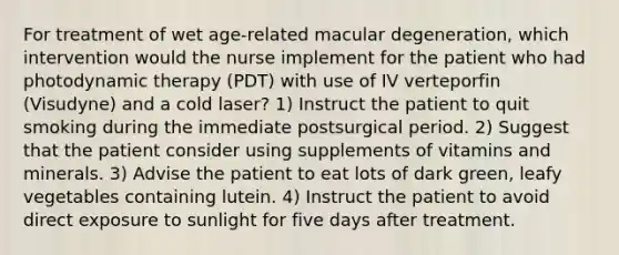 For treatment of wet age-related macular degeneration, which intervention would the nurse implement for the patient who had photodynamic therapy (PDT) with use of IV verteporfin (Visudyne) and a cold laser? 1) Instruct the patient to quit smoking during the immediate postsurgical period. 2) Suggest that the patient consider using supplements of vitamins and minerals. 3) Advise the patient to eat lots of dark green, leafy vegetables containing lutein. 4) Instruct the patient to avoid direct exposure to sunlight for five days after treatment.