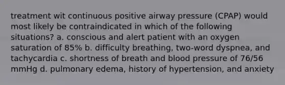 treatment wit continuous positive airway pressure (CPAP) would most likely be contraindicated in which of the following situations? a. conscious and alert patient with an oxygen saturation of 85% b. difficulty breathing, two-word dyspnea, and tachycardia c. shortness of breath and blood pressure of 76/56 mmHg d. pulmonary edema, history of hypertension, and anxiety