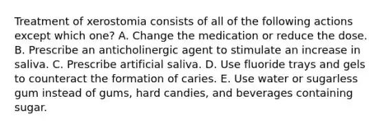 Treatment of xerostomia consists of all of the following actions except which one? A. Change the medication or reduce the dose. B. Prescribe an anticholinergic agent to stimulate an increase in saliva. C. Prescribe artificial saliva. D. Use fluoride trays and gels to counteract the formation of caries. E. Use water or sugarless gum instead of gums, hard candies, and beverages containing sugar.