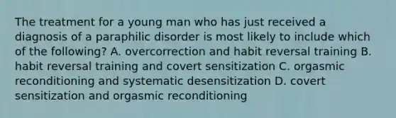 The treatment for a young man who has just received a diagnosis of a paraphilic disorder is most likely to include which of the following? A. overcorrection and habit reversal training B. habit reversal training and covert sensitization C. orgasmic reconditioning and systematic desensitization D. covert sensitization and orgasmic reconditioning