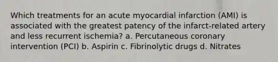 Which treatments for an acute myocardial infarction (AMI) is associated with the greatest patency of the infarct-related artery and less recurrent ischemia? a. Percutaneous coronary intervention (PCI) b. Aspirin c. Fibrinolytic drugs d. Nitrates