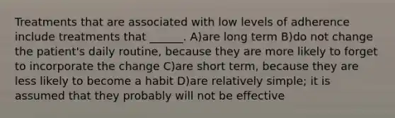 Treatments that are associated with low levels of adherence include treatments that ______. A)are long term B)do not change the patient's daily routine, because they are more likely to forget to incorporate the change C)are short term, because they are less likely to become a habit D)are relatively simple; it is assumed that they probably will not be effective