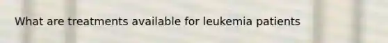 What are treatments available for leukemia patients