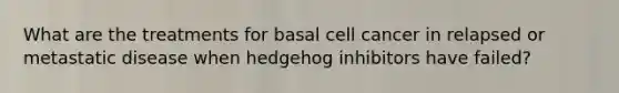 What are the treatments for basal cell cancer in relapsed or metastatic disease when hedgehog inhibitors have failed?