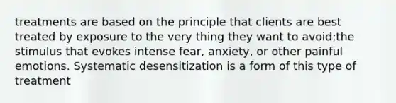 treatments are based on the principle that clients are best treated by exposure to the very thing they want to avoid:the stimulus that evokes intense fear, anxiety, or other painful emotions. Systematic desensitization is a form of this type of treatment