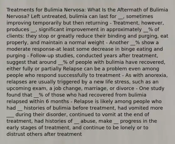 Treatments for Bulimia Nervosa: What Is the Aftermath of Bulimia Nervosa? Left untreated, bulimia can last for __, sometimes improving temporarily but then returning - Treatment, however, produces __, significant improvement in approximately __% of clients: they stop or greatly reduce their binding and purging, eat properly, and maintain a normal weight - Another __% show a moderate response-at least some decrease in binge eating and purging - Follow-up studies, conducted years after treatment, suggest that around __% of people with bulimia have recovered, either fully or partially Relapse can be a problem even among people who respond successfully to treatment - As with anorexia, relapses are usually triggered by a new life stress, such as an upcoming exam, a job change, marriage, or divorce - One study found that __% of those who had recovered from bulimia relapsed within 6 months - Relapse is likely among people who had __ histories of bulimia before treatment, had vomited more ___ during their disorder, continued to vomit at the end of treatment, had histories of __ abuse, make __ progress in the early stages of treatment, and continue to be lonely or to distrust others after treatment