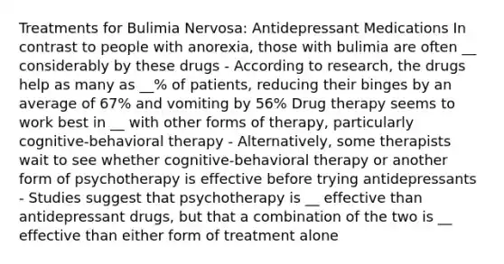 Treatments for Bulimia Nervosa: Antidepressant Medications In contrast to people with anorexia, those with bulimia are often __ considerably by these drugs - According to research, the drugs help as many as __% of patients, reducing their binges by an average of 67% and vomiting by 56% Drug therapy seems to work best in __ with other forms of therapy, particularly cognitive-behavioral therapy - Alternatively, some therapists wait to see whether cognitive-behavioral therapy or another form of psychotherapy is effective before trying antidepressants - Studies suggest that psychotherapy is __ effective than antidepressant drugs, but that a combination of the two is __ effective than either form of treatment alone