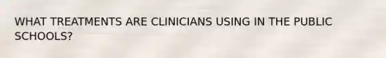 WHAT TREATMENTS ARE CLINICIANS USING IN THE PUBLIC SCHOOLS?