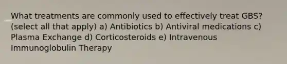 What treatments are commonly used to effectively treat GBS? (select all that apply) a) Antibiotics b) Antiviral medications c) Plasma Exchange d) Corticosteroids e) Intravenous Immunoglobulin Therapy