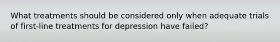 What treatments should be considered only when adequate trials of first-line treatments for depression have failed?