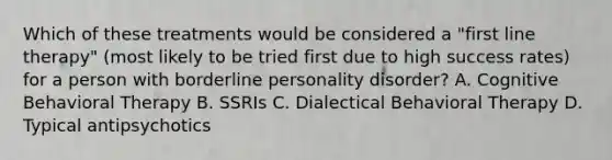 Which of these treatments would be considered a "first line therapy" (most likely to be tried first due to high success rates) for a person with borderline personality disorder? A. Cognitive Behavioral Therapy B. SSRIs C. Dialectical Behavioral Therapy D. Typical antipsychotics