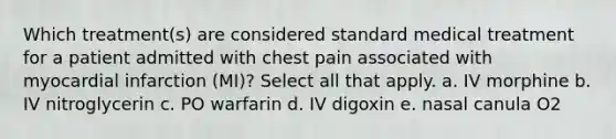 Which treatment(s) are considered standard medical treatment for a patient admitted with chest pain associated with myocardial infarction (MI)? Select all that apply. a. IV morphine b. IV nitroglycerin c. PO warfarin d. IV digoxin e. nasal canula O2