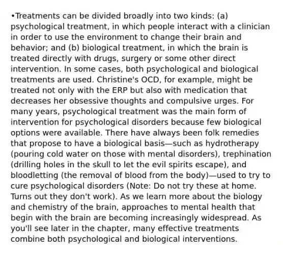 •Treatments can be divided broadly into two kinds: (a) psychological treatment, in which people interact with a clinician in order to use the environment to change their brain and behavior; and (b) biological treatment, in which the brain is treated directly with drugs, surgery or some other direct intervention. In some cases, both psychological and biological treatments are used. Christine's OCD, for example, might be treated not only with the ERP but also with medication that decreases her obsessive thoughts and compulsive urges. For many years, psychological treatment was the main form of intervention for psychological disorders because few biological options were available. There have always been folk remedies that propose to have a biological basis—such as hydrotherapy (pouring cold water on those with mental disorders), trephination (drilling holes in the skull to let the evil spirits escape), and bloodletting (the removal of blood from the body)—used to try to cure psychological disorders (Note: Do not try these at home. Turns out they don't work). As we learn more about the biology and chemistry of the brain, approaches to mental health that begin with the brain are becoming increasingly widespread. As you'll see later in the chapter, many effective treatments combine both psychological and biological interventions.