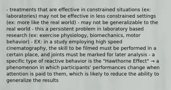 - treatments that are effective in constrained situations (ex: laboratories) may not be effective in less constrained settings (ex: more like the real world) - may not be generalizable to the real world - this a persistent problem in laboratory based research (ex: exercise physiology, biomechanics, motor behavior) - EX: in a study employing high speed cinematography, the skill to be filmed must be performed in a certain place, and joints must be marked for later analysis - a specific type of reactive behavior is the "Hawthorne Effect" → a phenomenon in which participants' performances change when attention is paid to them, which is likely to reduce the ability to generalize the results