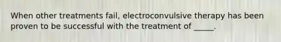 When other treatments fail, electroconvulsive therapy has been proven to be successful with the treatment of _____.