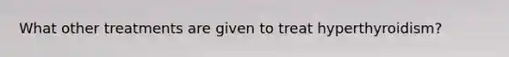 What other treatments are given to treat hyperthyroidism?