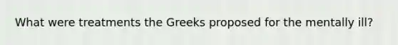 What were treatments the Greeks proposed for the mentally ill?