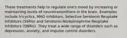 These treatments help to regulate one's mood by increasing or maintaining levels of neurotransmitters in the brain. Examples include tricyclics, MAO inhibitors, Selective Serotonin Reuptake Inhibitors (SSRIs) and Serotonin-Norepinephrine Reuptake Inhibitors (SNRIs). They treat a wide range of disorders such as depression, anxiety, and impulse control disorders.