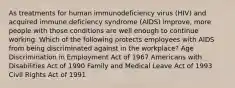 As treatments for human immunodeficiency virus (HIV) and acquired immune deficiency syndrome (AIDS) improve, more people with those conditions are well enough to continue working. Which of the following protects employees with AIDS from being discriminated against in the workplace? Age Discrimination in Employment Act of 1967 Americans with Disabilities Act of 1990 Family and Medical Leave Act of 1993 Civil Rights Act of 1991