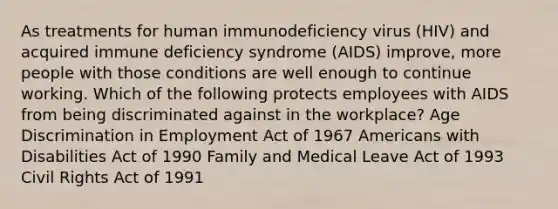 As treatments for human immunodeficiency virus (HIV) and acquired immune deficiency syndrome (AIDS) improve, more people with those conditions are well enough to continue working. Which of the following protects employees with AIDS from being discriminated against in the workplace? Age Discrimination in Employment Act of 1967 Americans with Disabilities Act of 1990 Family and Medical Leave Act of 1993 Civil Rights Act of 1991