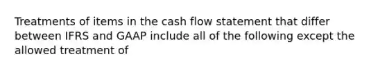 Treatments of items in the cash flow statement that differ between IFRS and GAAP include all of the following except the allowed treatment of