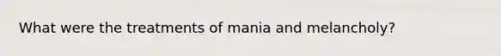 What were the treatments of mania and melancholy?