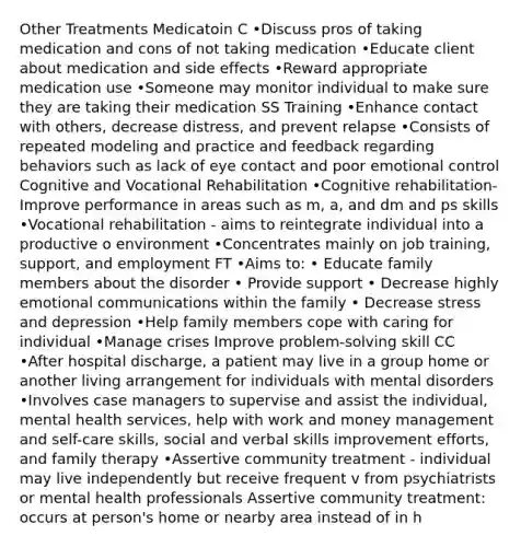 Other Treatments Medicatoin C •Discuss pros of taking medication and cons of not taking medication •Educate client about medication and side effects •Reward appropriate medication use •Someone may monitor individual to make sure they are taking their medication SS Training •Enhance contact with others, decrease distress, and prevent relapse •Consists of repeated modeling and practice and feedback regarding behaviors such as lack of eye contact and poor emotional control Cognitive and Vocational Rehabilitation •Cognitive rehabilitation- Improve performance in areas such as m, a, and dm and ps skills •Vocational rehabilitation - aims to reintegrate individual into a productive o environment •Concentrates mainly on job training, support, and employment FT •Aims to: • Educate family members about the disorder • Provide support • Decrease highly emotional communications within the family • Decrease stress and depression •Help family members cope with caring for individual •Manage crises Improve problem-solving skill CC •After hospital discharge, a patient may live in a group home or another living arrangement for individuals with mental disorders •Involves case managers to supervise and assist the individual, mental health services, help with work and money management and self-care skills, social and verbal skills improvement efforts, and family therapy •Assertive community treatment - individual may live independently but receive frequent v from psychiatrists or mental health professionals Assertive community treatment: occurs at person's home or nearby area instead of in h