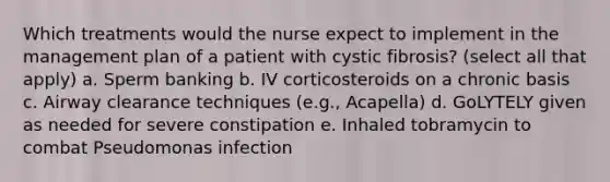 Which treatments would the nurse expect to implement in the management plan of a patient with cystic fibrosis? (select all that apply) a. Sperm banking b. IV corticosteroids on a chronic basis c. Airway clearance techniques (e.g., Acapella) d. GoLYTELY given as needed for severe constipation e. Inhaled tobramycin to combat Pseudomonas infection