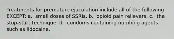 Treatments for premature ejaculation include all of the following EXCEPT: a. ​​ small doses of SSRIs. b. ​​ opioid pain relievers. c. ​​ the stop-start technique. d. ​​ condoms containing numbing agents such as lidocaine.