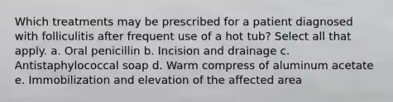 Which treatments may be prescribed for a patient diagnosed with folliculitis after frequent use of a hot tub? Select all that apply. a. Oral penicillin b. Incision and drainage c. Antistaphylococcal soap d. Warm compress of aluminum acetate e. Immobilization and elevation of the affected area