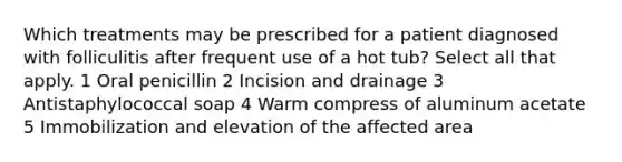 Which treatments may be prescribed for a patient diagnosed with folliculitis after frequent use of a hot tub? Select all that apply. 1 Oral penicillin 2 Incision and drainage 3 Antistaphylococcal soap 4 Warm compress of aluminum acetate 5 Immobilization and elevation of the affected area